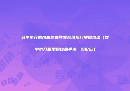 晋中市开眼角眼综合收费标准热门项目爆出（晋中市开眼角眼综合手术一般价位）