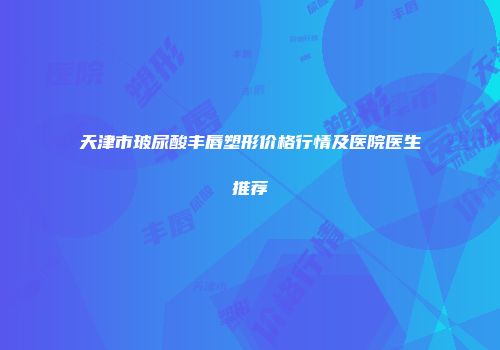 天津市玻尿酸丰唇塑形价格行情及医院医生推荐