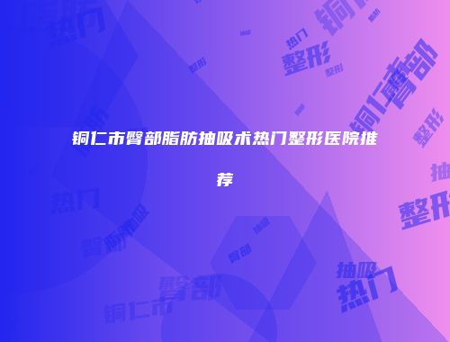 铜仁市臀部脂肪抽吸术热门整形医院推荐