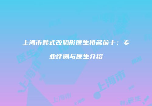 上海市韩式改脸形医生排名前十：专业评测与医生介绍