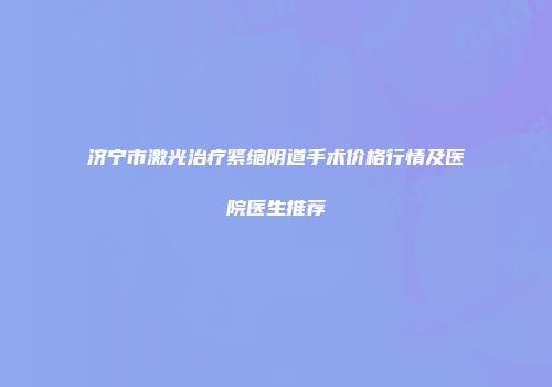 济宁市激光治疗紧缩阴道手术价格行情及医院医生推荐