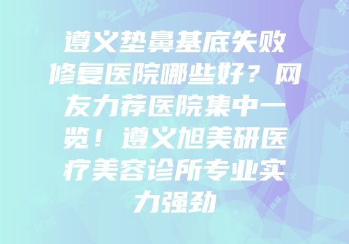 遵义垫鼻基底失败修复医院哪些好？网友力荐医院集中一览！遵义旭美研医疗美容诊所专业实力强劲