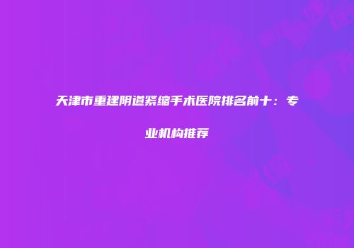 天津市重建阴道紧缩手术医院排名前十：专业机构推荐