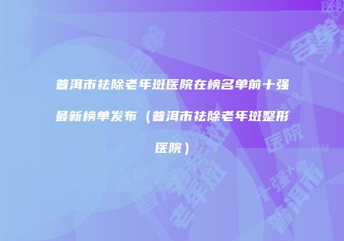 普洱市祛除老年斑医院在榜名单前十强最新榜单发布（普洱市祛除老年斑整形医院）