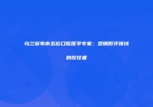 乌兰察布市五位口腔医学专家：塑钢假牙领域的佼佼者