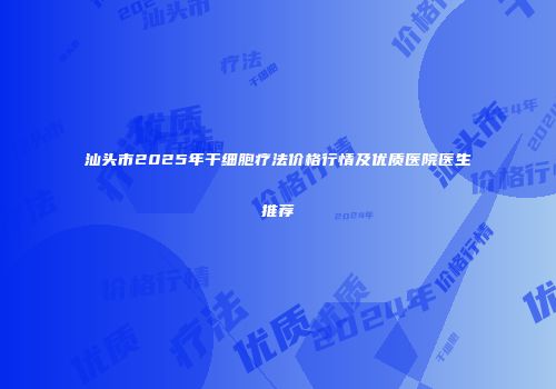 汕头市2025年干细胞疗法价格行情及优质医院医生推荐