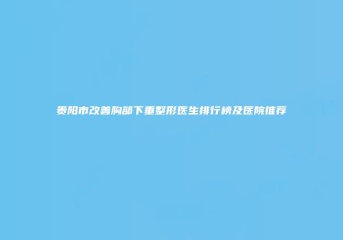 贵阳市改善胸部下垂整形医生排行榜及医院推荐