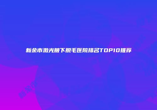 新余市激光腋下脱毛医院排名TOP10推荐