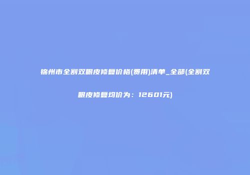 锦州市全割双眼皮修复价格(费用)清单_全部(全割双眼皮修复均价为：12601元)