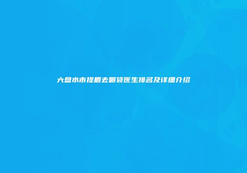 六盘水市提眉去眼袋医生排名及详细介绍
