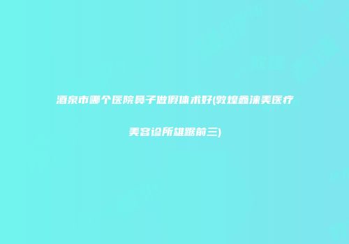 酒泉市哪个医院鼻子做假体术好(敦煌鑫涞美医疗美容诊所雄踞前三)