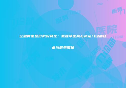 辽源两家整形机构对比：张桂华医院与邦定门诊部技术与服务解析