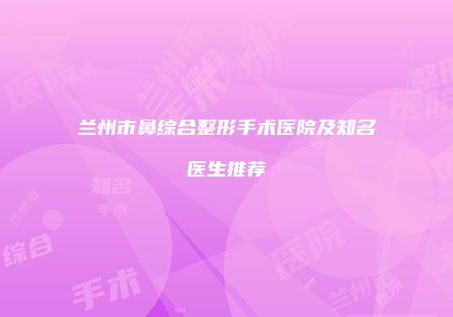 兰州市鼻综合整形手术医院及知名医生推荐