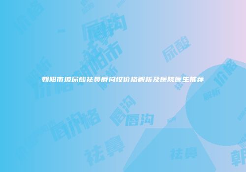 朝阳市玻尿酸祛鼻唇沟纹价格解析及医院医生推荐