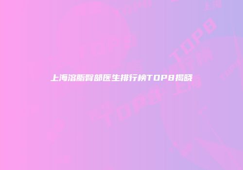 上海溶脂臀部医生排行榜TOP8揭晓