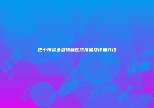 巴中市瓷全冠修复医院排名及详细介绍