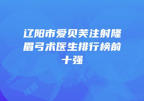 辽阳市爱贝芙注射隆眉弓术医生排行榜前十强