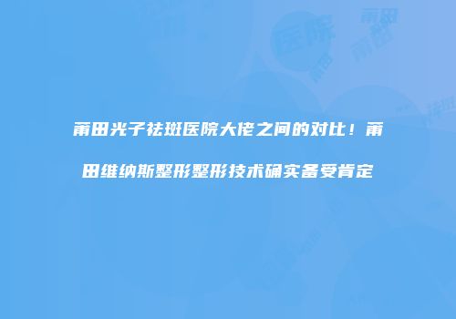 莆田光子祛斑医院大佬之间的对比！莆田维纳斯整形整形技术确实备受肯定