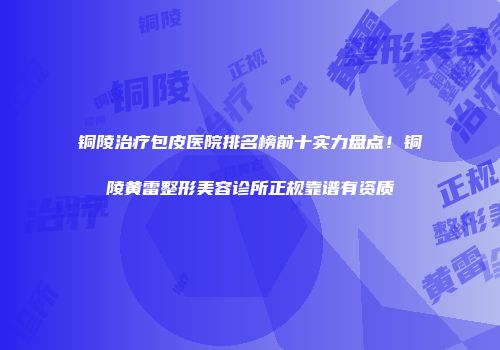 铜陵治疗包皮医院排名榜前十实力盘点！铜陵黄雷整形美容诊所正规靠谱有资质