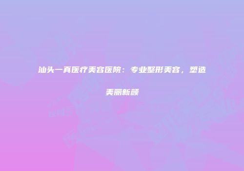 汕头一真医疗美容医院：专业整形美容，塑造美丽新颜