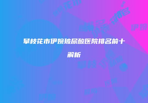 攀枝花市伊婉玻尿酸医院排名前十解析