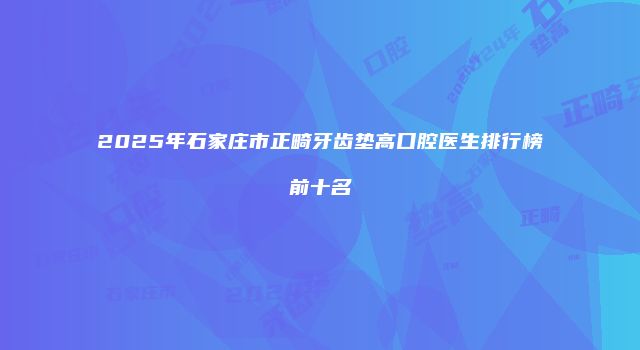 2025年石家庄市正畸牙齿垫高口腔医生排行榜前十名