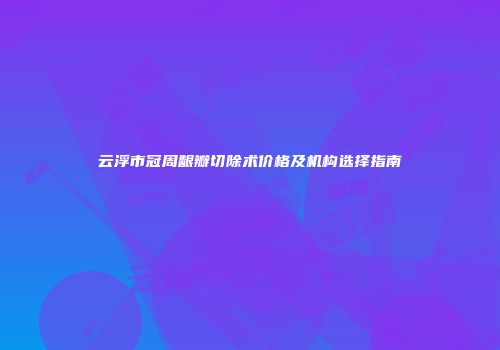 云浮市冠周龈瓣切除术价格及机构选择指南