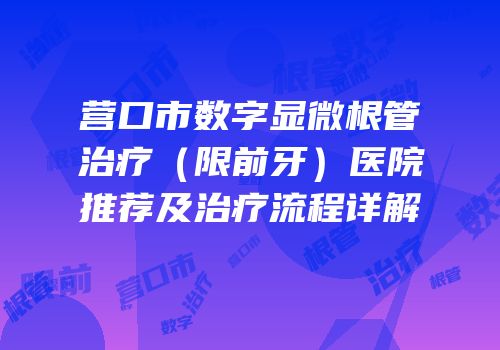 营口市数字显微根管治疗（限前牙）医院推荐及治疗流程详解