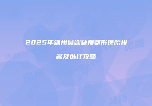 2025年锦州鼻端缺损整形医院排名及选择攻略