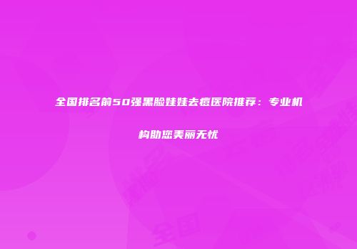 全国排名前50强黑脸娃娃去痘医院推荐：专业机构助您美丽无忧