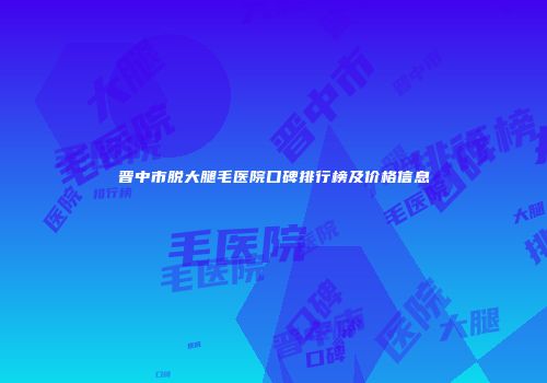 晋中市脱大腿毛医院口碑排行榜及价格信息