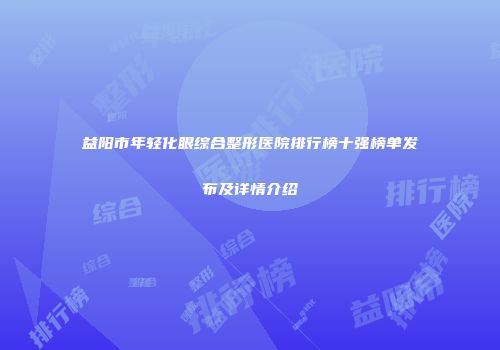 益阳市年轻化眼综合整形医院排行榜十强榜单发布及详情介绍