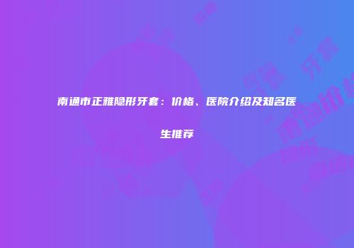 南通市正雅隐形牙套：价格、医院介绍及知名医生推荐