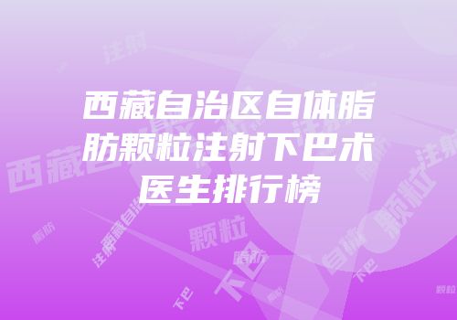 西藏自治区自体脂肪颗粒注射下巴术医生排行榜