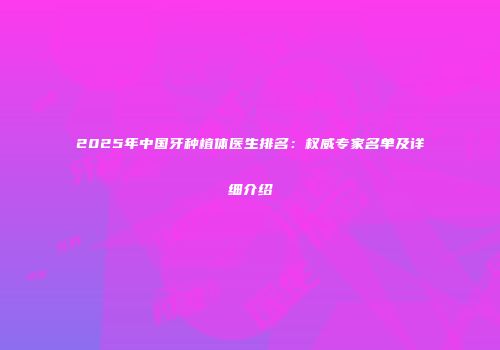 2025年中国牙种植体医生排名：权威专家名单及详细介绍