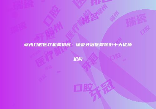 赣州口腔医疗机构排名：瑞瓷牙冠医院领衔十大优质机构
