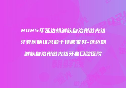 2025年延边朝鲜族自治州激光钛牙套医院排名前十佳哪家好-延边朝鲜族自治州激光钛牙套口腔医院