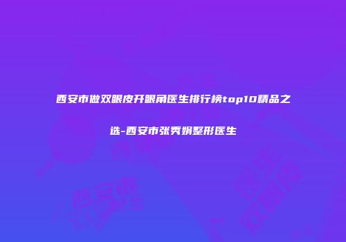 西安市做双眼皮开眼角医生排行榜top10精品之选-西安市张秀娟整形医生