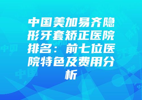 中国美加易齐隐形牙套矫正医院排名：前七位医院特色及费用分析