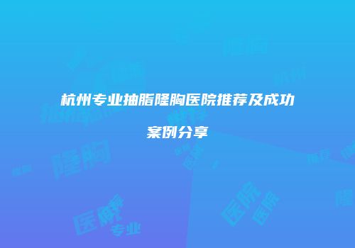 杭州专业抽脂隆胸医院推荐及成功案例分享