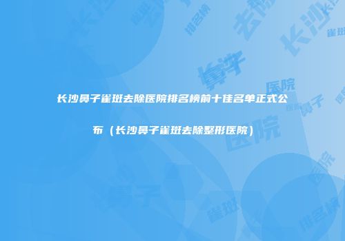 长沙鼻子雀斑去除医院排名榜前十佳名单正式公布（长沙鼻子雀斑去除整形医院）