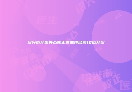 绍兴市牙齿外凸校正医生排名前10位介绍