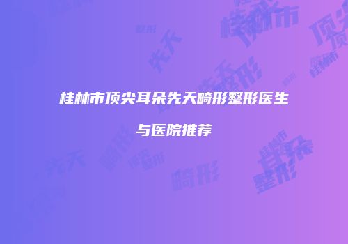 桂林市顶尖耳朵先天畸形整形医生与医院推荐