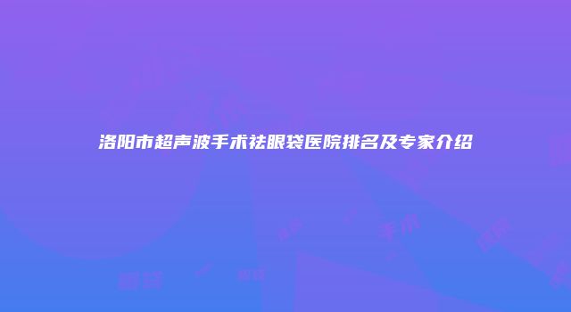 洛阳市超声波手术祛眼袋医院排名及专家介绍