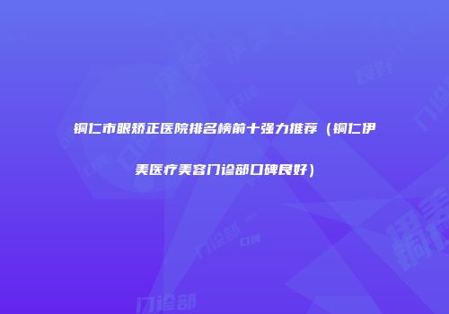 铜仁市眼矫正医院排名榜前十强力推荐（铜仁伊美医疗美容门诊部口碑良好）