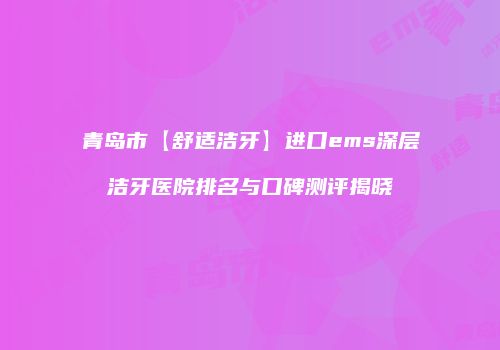 青岛市【舒适洁牙】进口ems深层洁牙医院排名与口碑测评揭晓