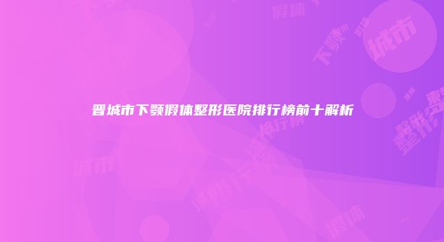 晋城市下颚假体整形医院排行榜前十解析