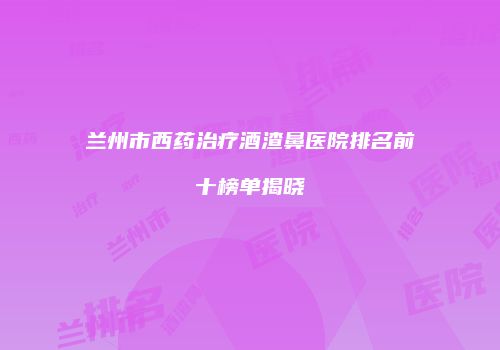 兰州市西药治疗酒渣鼻医院排名前十榜单揭晓