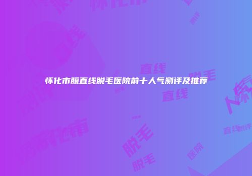 怀化市腹直线脱毛医院前十人气测评及推荐