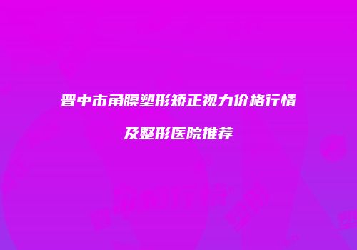晋中市角膜塑形矫正视力价格行情及整形医院推荐
